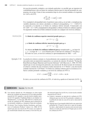 268 CAPÍTULO 7 Intervalos estadísticos basados en una sola muestra
de reacción promedio verdadero a un estímulo particular o es posible que un ingeniero de
confiabilidad desee sólo un límite de confianza inferior para la vida útil promedio de com-
ponentes de un tipo. Como el área acumulativa bajo la curva normal estándar a la izquierda
de 1.645 es de 0.95,
P  1.645 0.95
Si se manipula la desigualdad entre el paréntesis para aislar  en un lado y reemplazan las
variables aleatorias con valores calculados se obtiene la desigualdad   x
  1.645s/n
;
la expresión a la derecha es el límite de confianza inferior deseado. Comenzando con
P( 1.645  Z)  0.95 y manipulando la desigualdad se obtiene el límite de confianza superior.
Un argumento similar da un límite unilateral asociado con cualquier otro nivel de confianza.
X
  
S/n

La prueba de esfuerzo cortante es el procedimiento más aceptado de evaluar la calidad de
una unión entre un material de reparación y su sustrato de concreto. El artículo “Testing the
Bond Between Repair Materials and Concrete Substrate” (ACI Materials J., 1996: 553-558)
reportó que en una investigación particular, una muestra de 48 observaciones de resistencia
al esfuerzo cortante dio una resistencia media muestral de 17.17 N/mm2
y una desviación
estándar muestral de 3.28 N/mm2
. Un límite de confianza inferior para la resistencia al es-
fuerzo cortante promedio verdadera  con nivel de confianza de 95% es
17.17  (1.645)  17.17  0.78  16.39
Es decir, con un nivel de confianza de 95%, el valor de  queda en el intervalo (16.39, ).
■
(3.28)
4
8

Ejemplo 7.10
EJERCICIOS Sección 7.2 (12-27)
12. Una muestra aleatoria de 110 relámpagos en cierta región
dieron por resultado una duración de eco de radar promedio
muestral de 0.81 segundos y una desviación estándar mues-
tral de 0.34 segundos (“Lightning Strikes to an Airplane in a
Thunderstorm”, J. of Aircraft, 1984: 607-611). Calcule un in-
tervalo de confianza de 99% (bilateral) para la duración de
eco promedio verdadera  e interprete el intervalo resultante.
13. El artículo “Gas Cooking, Kitchen Ventilation, and Expo-
sure to Combustion Products” (Indoor Air, 2006: 65-73)
reportó que para una muestra de 50 cocinas con estufas de
gas monitoreadas durante una semana, el nivel de CO2 me-
dio muestral (ppm) fue de 654.16 y la desviación estándar
muestral fue de 164.43.
a. Calcule e interprete un intervalo de confianza de 95%
(bilateral) para un nivel de CO2 promedio verdadero en
la población de todas las casas de la cual se seleccionó la
muestra.
b. Suponga que el investigador había hecho una suposición
preliminar de 175 para el valor de la s antes de recopilar
los datos. ¿Qué tamaño de muestra sería necesario para
obtener un ancho de intervalo de 50 ppm para un nivel
de confianza de 95%?
PROPOSICIÓN Un límite de confianza superior muestral grande para  es
  x
  z 
y un límite de confianza inferior muestral grande para  es
  x
  z 
Se obtiene un límite de confianza unilateral para p reemplazando z/2 en lugar de
z y ! en lugar de  o – en la fórmula para el intervalo de confianza (7.10) para p.
En todos los casos, el nivel de confianza es aproximadamente de 100(1  )%.
s
n

s
n

c7_p225-283.qxd 3/12/08 4:15 AM Page 268
 