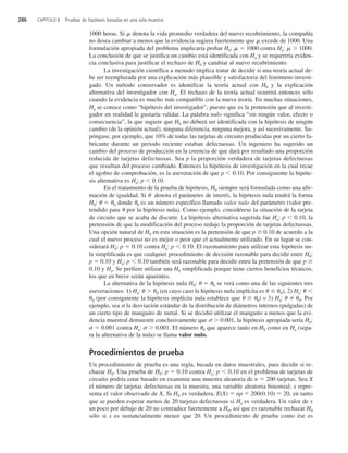 1000 horas. Si denota la vida promedio verdadera del nuevo recubrimiento, la compañía
no desea cambiar a menos que la evidencia sugiera fuertemente que excede de 1000. Una
formulación apropiada del problema implicaría probar H0:  1000 contra Ha:  1000.
La conclusión de que se justifica un cambio está identificada con Ha y se requeriría eviden-
cia conclusiva para justificar el rechazo de H0 y cambiar al nuevo recubrimiento.
La investigación científica a menudo implica tratar de decidir si una teoría actual de-
be ser reemplazada por una explicación más plausible y satisfactoria del fenómeno investi-
gado. Un método conservador es identificar la teoría actual con H0 y la explicación
alternativa del investigador con Ha. El rechazo de la teoría actual ocurrirá entonces sólo
cuando la evidencia es mucho más compatible con la nueva teoría. En muchas situaciones,
Ha se conoce como “hipótesis del investigador”, puesto que es la pretensión que al investi-
gador en realidad le gustaría validar. La palabra nulo significa “sin ningún valor, efecto o
consecuencia”, la que sugiere que H0 no deberá ser identificada con la hipótesis de ningún
cambio (de la opinión actual), ninguna diferencia, ninguna mejora, y así sucesivamente. Su-
póngase, por ejemplo, que 10% de todas las tarjetas de circuito producidas por un cierto fa-
bricante durante un periodo reciente estaban defectuosas. Un ingeniero ha sugerido un
cambio del proceso de producción en la creencia de que dará por resultado una proporción
reducida de tarjetas defectuosas. Sea p la proporción verdadera de tarjetas defectuosas
que resultan del proceso cambiado. Entonces la hipótesis de investigación en la cual recae
el agobio de comprobación, es la aseveración de que p  0.10. Por consiguiente la hipóte-
sis alternativa es Ha: p  0.10.
En el tratamiento de la prueba de hipótesis, H0 siempre será formulada como una afir-
mación de igualdad. Si  denota el parámetro de interés, la hipótesis nula tendrá la forma
H0:   0 donde 0 es un número específico llamado valor nulo del parámetro (valor pre-
tendido para  por la hipótesis nula). Como ejemplo, considérese la situación de la tarjeta
de circuito que se acaba de discutir. La hipótesis alternativa sugerida fue Ha: p  0.10, la
pretensión de que la modificación del proceso redujo la proporción de tarjetas defectuosas.
Una opción natural de H0 en esta situación es la pretensión de que p 0.10 de acuerdo a la
cual el nuevo proceso no es mejor o peor que el actualmente utilizado. En su lugar se con-
siderará H0: p  0.10 contra Ha: p  0.10. El razonamiento para utilizar esta hipótesis nu-
la simplificada es que cualquier procedimiento de decisión razonable para decidir entre H0:
p  0.10 y Ha: p  0.10 también será razonable para decidir entre la pretensión de que p
0.10 y Ha. Se prefiere utilizar una H0 simplificada porque tiene ciertos beneficios técnicos,
los que en breve serán aparentes.
La alternativa de la hipótesis nula H0:   0 se verá como una de las siguientes tres
aseveraciones: 1) Ha:  0 (en cuyo caso la hipótesis nula implícita es  0), 2) Ha: 
0 (por consiguiente la hipótesis implícita nula establece que  0) o 3) Ha:  0. Por
ejemplo, sea la desviación estándar de la distribución de diámetros internos (pulgadas) de
un cierto tipo de manguito de metal. Si se decidió utilizar el manguito a menos que la evi-
dencia muestral demuestre conclusivamente que  0.001, la hipótesis apropiada sería H0:
  0.001 contra Ha:   0.001. El número 0 que aparece tanto en H0 como en Ha (sepa-
ra la alternativa de la nula) se llama valor nulo.
Procedimientos de prueba
Un procedimiento de prueba es una regla, basada en datos muestrales, para decidir si re-
chazar H0. Una prueba de H0: p  0.10 contra Ha: p  0.10 en el problema de tarjetas de
circuito podría estar basado en examinar una muestra aleatoria de n  200 tarjetas. Sea X
el número de tarjetas defectuosas en la muestra, una variable aleatoria binomial; x repre-
senta el valor observado de X, Si H0 es verdadera, E(X)  np  200(0.10)  20, en tanto
que se pueden esperar menos de 20 tarjetas defectuosas si Ha es verdadera. Un valor de x
un poco por debajo de 20 no contradice fuertemente a H0, así que es razonable rechazar H0
sólo si x es sustancialmente menor que 20. Un procedimiento de prueba como ése es
286 CAPÍTULO 8 Pruebas de hipótesis basadas en una sola muestra
c8_p284-324.qxd 3/12/08 4:17 AM Page 286
 