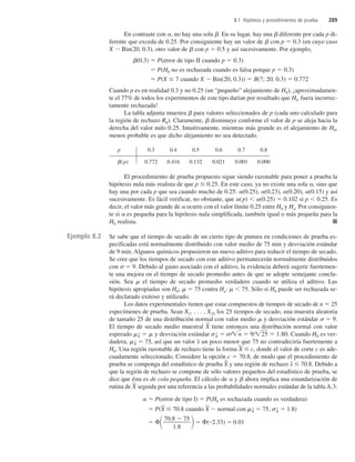 En contraste con , no hay una sola . En su lugar, hay una  diferente por cada p di-
ferente que exceda de 0.25. Por consiguiente hay un valor de  con p  0.3 (en cuyo caso
X Bin(20, 0.3), otro valor de  con p  0.5 y así sucesivamente. Por ejemplo,
(0.3)  P(error de tipo II cuando p  0.3)
 P(H0 no es rechazada cuando es falsa porque p  0.3)
 P(X  7 cuando X Bin(20, 0.3))  B(7; 20, 0.3)  0.772
Cuando p es en realidad 0.3 y no 0.25 (un “pequeño” alejamiento de H0), ¡aproximadamen-
te el 77% de todos los experimentos de este tipo darían por resultado que H0 fuera incorrec-
tamente rechazada!
La tabla adjunta muestra  para valores seleccionados de p (cada uno calculado para
la región de rechazo R8). Claramente,  disminuye conforme el valor de p se aleja hacia la
derecha del valor nulo 0.25. Intuitivamente, mientras más grande es el alejamiento de H0,
menos probable es que dicho alejamiento no sea detectado.
p 0.3 0.4 0.5 0.6 0.7 0.8
(p) 0.772 0.416 0.132 0.021 0.001 0.000
El procedimiento de prueba propuesto sigue siendo razonable para poner a prueba la
hipótesis nula más realista de que p  0.25. En este caso, ya no existe una sola , sino que
hay una por cada p que sea cuando mucho de 0.25: (0.25), (0.23), (0.20), (0.15) y así
sucesivamente. Es fácil verificar, no obstante, que (p)  (0.25)  0.102 si p  0.25. Es
decir, el valor más grande de  ocurre con el valor límite 0.25 entre H0 y Ha. Por consiguien-
te si  es pequeña para la hipótesis nula simplificada, también igual o más pequeña para la
H0 realista. ■
Se sabe que el tiempo de secado de un cierto tipo de pintura en condiciones de prueba es-
pecificadas está normalmente distribuido con valor medio de 75 min y desviación estándar
de 9 min. Algunos químicos propusieron un nuevo aditivo para reducir el tiempo de secado.
Se cree que los tiempos de secado con este aditivo permanecerán normalmente distribuidos
con  9. Debido al gasto asociado con el aditivo, la evidencia deberá sugerir fuertemen-
te una mejora en el tiempo de secado promedio antes de que se adopte semejante conclu-
sión. Sea el tiempo de secado promedio verdadero cuando se utiliza el aditivo. Las
hipótesis apropiadas son H0;  75 contra Ha:  75. Sólo si H0 puede ser rechazada se-
rá declarado exitoso y utilizado.
Los datos experimentales tienen que estar compuestos de tiempos de secado de n  25
especímenes de prueba. Sean X1, . . . , X25 los 25 tiempos de secado, una muestra aleatoria
de tamaño 25 de una distribución normal con valor medio y desviación estándar  9.
El tiempo de secado medio muestral X
 tiene entonces una distribución normal con valor
esperado X
   y desviación estándar X
  /n
  9/2
5
  1.80. Cuando H0 es ver-
dadera, X

 75, así que un valor x
 un poco menor que 75 no contradeciría fuertemente a
H0. Una región razonable de rechazo tiene la forma X
  c, donde el valor de corte c es ade-
cuadamente seleccionado. Considere la opción c  70.8, de modo que el procedimiento de
prueba se componga del estadístico de prueba X
 y una región de rechazo x
  70.8. Debido a
que la región de rechazo se compone de sólo valores pequeños del estadístico de prueba, se
dice que ésta es de cola pequeña. El cálculo de  y  ahora implica una estandarización de
rutina de X
 seguida por una referencia a las probabilidades normales estándar de la tabla A.3:
  P(error de tipo I)  P(H0 es rechazada cuando es verdadera)
 P(X
  70.8 cuando X
 normal con X

 75, X

 1.8)
   ( 2.33)  0.01
70.8  75
1.8
8.1 Hipótesis y procedimientos de prueba 289
Ejemplo 8.2
c8_p284-324.qxd 3/12/08 4:17 AM Page 289
 