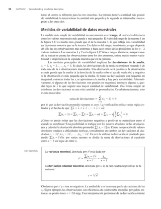 32 CAPÍTULO 1 Generalidades y estadística descriptiva
torno al centro es diferente para las tres muestras. La primera tiene la cantidad más grande
de variabilidad, la tercera tiene la cantidad más pequeña y la segunda es intermedia con res-
pecto a las otras dos.
Medidas de variabilidad de datos muestrales
La medida más simple de variabilidad en una muestra es el rango, el cual es la diferencia
entre los valores muestrales más grande y más pequeño. El valor del rango de la muestra 1 en
la figura 1.17 es mucho más grande que el de la muestra 3, lo que refleja más variabilidad
en la primera muestra que en la tercera. Un defecto del rango, no obstante, es que depende
de sólo las dos observaciones más extremas y hace caso omiso de las posiciones de los n – 2
valores restantes. Las muestras 1 y 2 en la figura 1.17 tienen rangos idénticos, aunque cuan-
do se toman en cuenta las observaciones entre los dos extremos, existe mucho menos varia-
bilidad o dispersión en la segunda muestra que en la primera.
Las medidas principales de variabilidad implican las desviaciones de la media,
x1  x
, x2  x
, . . . , xn  x
. Es decir, las desviaciones de la media se obtienen restando x
 de
cada una de la n observaciones muestrales. Una desviación será positiva si la observación
es más grande que la media (a la derecha de la media sobre el eje de medición) y negativa
si la observación es más pequeña que la media. Si todas las desviaciones son pequeñas en
magnitud, entonces todas las xi se aproximan a la media y hay poca variabilidad. Alternati-
vamente, si algunas de las desviaciones son grandes en magnitud, entonces algunas xi que-
dan lejos de x
 lo que sugiere una mayor cantidad de variabilidad. Una forma simple de
combinar las desviaciones en una sola cantidad es promediarlas. Desafortunadamente, esto
es una mala idea:
suma de desviaciones  
n
i1
(xi  x
)  0
por lo que la desviación promedio siempre es cero. La verificación utiliza varias reglas es-
tándar y el hecho de que x
  x
  x
      x
  nx
:
(xi  x
)  xi  x
  xi  nx
  xi  n

1
n
xi 0
¿Cómo se puede evitar que las desviaciones negativas y positivas se neutralicen entre sí
cuando se combinan? Una posibilidad es trabajar con los valores absolutos de las desviacio-
nes y calcular la desviación absoluta promedio °xi  x
°/n. Como la operación de valores
absolutos conduce a dificultades teóricas, considérense en cambio las desviaciones al cua-
drado (x1  x
)2
, (x2  x
)2
, . . . , (xn  x
)2
. En vez de utilizar la desviación al cuadrado pro-
medio (xi  x
)2
/n, por varias razones se divide la suma de desviaciones al cuadrado
entre n  1 en lugar de entre n.
Obsérvese que s2
y s son no negativas. La unidad de s es la misma que la de cada una de las
xi. Si por ejemplo, las observaciones son eficiencias de combustible en millas por galón, en-
tonces se podría tener s  2.0 mpg. Una interpretación preliminar de la desviación estándar
DEFINICIÓN La varianza muestral, denotada por s2
está dada por
s2

(
n
xi


1
x
)2

n
S

xx
1
La desviación estándar muestral, denotada por s, es la raíz cuadrada (positiva) de la
varianza
s  s2

c1_p001-045.qxd 3/12/08 2:31 AM Page 32
 