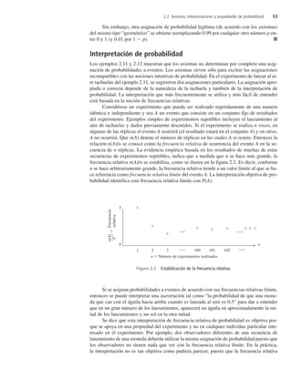 Sin embargo, otra asignación de probabilidad legítima (de acuerdo con los axiomas)
del mismo tipo “geométrico” se obtiene reemplazando 0.99 por cualquier otro número p en-
tre 0 y 1 (y 0.01 por 1  p). ■
Interpretación de probabilidad
Los ejemplos 2.11 y 2.12 muestran que los axiomas no determinan por completo una asig-
nación de probabilidades a eventos. Los axiomas sirven sólo para excluir las asignaciones
incompatibles con las nociones intuitivas de probabilidad. En el experimento de lanzar al ai-
re tachuelas del ejemplo 2.11, se sugirieron dos asignaciones particulares. La asignación apro-
piada o correcta depende de la naturaleza de la tachuela y también de la interpretación de
probabilidad. La interpretación que más frecuentemente se utiliza y más fácil de entender
está basada en la noción de frecuencias relativas.
Considérese un experimento que pueda ser realizado repetidamente de una manera
idéntica e independiente y sea A un evento que consiste en un conjunto fijo de resultados
del experimento. Ejemplos simples de experimentos repetibles incluyen el lanzamiento al
aire de tachuelas y dados previamente discutidos. Si el experimento se realiza n veces, en
algunas de las réplicas el evento A ocurrirá (el resultado estará en el conjunto A) y en otros,
A no ocurrirá. Que n(A) denote el número de réplicas en las cuales A sí ocurre. Entonces la
relación n(A)/n se conoce como la frecuencia relativa de ocurrencia del evento A en la se-
cuencia de n réplicas. La evidencia empírica basada en los resultados de muchas de estas
secuencias de experimentos repetibles, indica que a medida que n se hace más grande, la
frecuencia relativa n(A)/n se estabiliza, como se ilustra en la figura 2.2. Es decir, conforme
n se hace arbitrariamente grande, la frecuencia relativa tiende a un valor límite al que se ha-
ce referencia como frecuencia relativa límite del evento A. La interpretación objetiva de pro-
babilidad identifica esta frecuencia relativa límite con P(A).
Si se asignan probabilidades a eventos de acuerdo con sus frecuencias relativas límite,
entonces se puede interpretar una aseveración tal como “la probabilidad de que una mone-
da que cae con el águila hacia arriba cuando es lanzada al aire es 0.5” para dar a entender
que en un gran número de los lanzamientos, aparecerá un águila en aproximadamente la mi-
tad de los lanzamientos y un sol en la otra mitad.
Se dice que esta interpretación de frecuencia relativa de probabilidad es objetiva por-
que se apoya en una propiedad del experimento y no en cualquier individuo particular inte-
resado en el experimento. Por ejemplo, dos observadores diferentes de una secuencia de
lanzamiento de una moneda deberán utilizar la misma asignación de probabilidad puesto que
los observadores no tienen nada que ver con la frecuencia relativa límite. En la práctica,
la interpretación no es tan objetiva como pudiera parecer, puesto que la frecuencia relativa
2.2 Axiomas, interpretaciones y propiedades de probabilidad 53
Figura 2.2 Estabilización de la frecuencia relativa.
n(A)

Frecuencia
n
relativa
0
1
1 2 3 100 101 102
n
x
x
x
x x x x x x
n  Número de experimentos realizados
c2_p046-085.qxd 3/12/08 3:58 AM Page 53
 