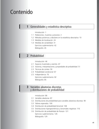vii
Contenido
Introducción 1
1.1 Poblaciones, muestras y procesos 2
1.2 Métodos pictóricos y tabulares en la estadística descriptiva 10
1.3 Medidas de localización 24
1.4 Medidas de variabilidad 31
Ejercicios suplementarios 42
Bibliografía 45
1 Generalidades y estadística descriptiva
2 Probabilidad
Introducción 46
2.1 Espacios muestrales y eventos 47
2.2 Axiomas, interpretaciones y propiedades de probabilidad 51
2.3 Técnicas de conteo 59
2.4 Probabilidad condicional 67
2.5 Independencia 76
Ejercicios suplementarios 82
Bibliografía 85
Introducción 86
3.1 Variables aleatorias 87
3.2 Distribuciones de probabilidad para variables aleatorias discretas 90
3.3 Valores esperados 100
3.4 Distribución de probabilidad binomial 108
3.5 Distribuciones hipergeométricas y binomiales negativas 116
3.6 Distribución de probabilidad de Poisson 121
Ejercicios suplementarios 126
Bibliografía 129
3 Variables aleatorias discretas
y distribuciones de probabilidad
Prels_p00i-xvi.qxd 3/12/08 10:17 AM Page vii
 