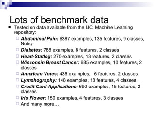 Lots of benchmark data Tested on data available from the UCI Machine Learning repository: Abdominal Pain:  6387 examples, 135 features, 9 classes, Noisy Diabetes:  768 examples, 8 features, 2 classes Heart-Statlog:  270 examples, 13 features, 2 classes Wisconsin Breast Cancer:  685 examples, 10 features, 2 classes American Votes:  435 examples, 16 features, 2 classes Lymphography:  148 examples, 18 features, 4 classes Credit Card Applications:  690 examples, 15 features, 2 classes Iris Flower:  150 examples, 4 features, 3 classes And many more…  