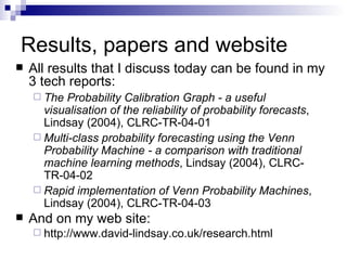 Results, papers and website All results that I discuss today can be found in my 3 tech reports: The Probability Calibration Graph - a useful visualisation of the reliability of probability forecasts , Lindsay (2004), CLRC-TR-04-01 Multi-class probability forecasting using the Venn Probability Machine - a comparison with traditional machine learning methods , Lindsay (2004), CLRC-TR-04-02 Rapid implementation of Venn Probability Machines , Lindsay (2004), CLRC-TR-04-03 And on my web site: http://www.david-lindsay.co.uk/research.html 