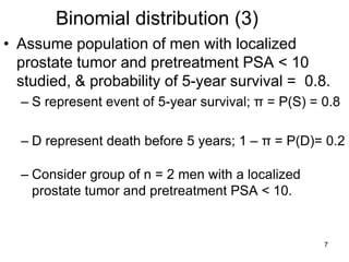 Binomial distribution (3)
• Assume population of men with localized
prostate tumor and pretreatment PSA < 10
studied, & probability of 5-year survival = 0.8.
– S represent event of 5-year survival; π = P(S) = 0.8
– D represent death before 5 years; 1 – π = P(D)= 0.2
– Consider group of n = 2 men with a localized
prostate tumor and pretreatment PSA < 10.
7
 