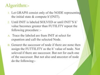 Algorithm:-
1. Let GRAPH consist only of the NODE representing
the initial state & compute h’(INIT).
2. Until INIT is labeled SOLVED or until INIT’S h’
value becomes greater than FUTILITY repeat the
following procedure :-
A. Trace the labeled are fram INIT at select for
expantion and call the selected Node.
B. Genaret the successor of node if there are none then
assign the FUTTILITY as the h’ value of node. Not
soleved if there are successor. But not for each one
of the successor. But not also and ancestor of node
do the following:-
 