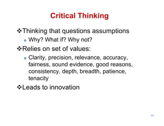 Critical Thinking

Thinking that questions assumptions
     Why? What if? Why not?
Relies on set of values:
     Clarity, precision, relevance, accuracy,
      fairness, sound evidence, good reasons,
      consistency, depth, breadth, patience,
      tenacity
Leads to innovation



                                                 11
 