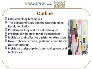 Outline
 Lateral thinking techniques
 The Iceberg Principle and the Understanding-
Resolution Ration
 Problem thinking and critical techniques
 Problem-solving steps for decision making
 Individual and collective decision-making traps
 How to choose: criteria, goals and vision-based
decision-making
 Individual and group decision-making tools and
techniques
 