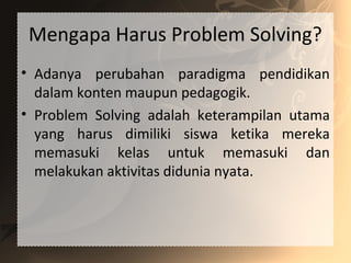 Mengapa Harus Problem Solving?
• Adanya perubahan paradigma pendidikan
dalam konten maupun pedagogik.
• Problem Solving adalah keterampilan utama
yang harus dimiliki siswa ketika mereka
memasuki kelas untuk memasuki dan
melakukan aktivitas didunia nyata.
 