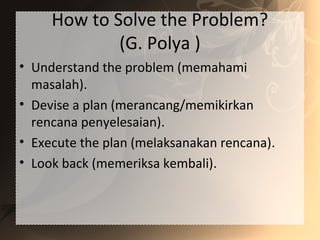 How to Solve the Problem?
(G. Polya )
• Understand the problem (memahami
masalah).
• Devise a plan (merancang/memikirkan
rencana penyelesaian).
• Execute the plan (melaksanakan rencana).
• Look back (memeriksa kembali).
 