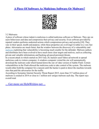 A Piece Of Software As Malicious Software Or Malware?
3.2 Malwares
A piece of software whose indent is malicious is called malicious software or Malware. They spy on
users behaviours and data and compromise their privacy and security. Even software provided by
reputed vendors performs undesired actions which compromises privacy and security.[10]. They
vary in their speed, stealth and purpose, while these properties are evolving[11] rather in a very fast
phase. Adversaries are much faster, that the window between the discovery of a vulnerability and
malware exploiting that vulnerability is becoming much smaller for the defender. Malware authors
and distributes have been evolved to have much more clear targets and motives, such as collecting
private and valuable informations and backing advanced persistent threats.
In a recent attack in which started on 2015 July 28, hackers used Yahoo ad network to spread
malicious code to visitors computer. A windows computer visited the site will automatically
download the malware code which hunted down the out–of–date version of Adobe Flash. Certain
vulnerabilities in the Flash allowed the malicious code to take control of the system. The malware
would either hold the computer for a ransom until the hacker is paid or direct the machine towards
sites that paid the adversaries for the traffic.
According to Symantec Internet Security Threat Report 2015, more than 317 million piece of
malware is created in 2014 or close to 1 million new unique malware each day. The report says
overall total
... Get more on HelpWriting.net ...
 