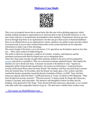 Malware Case Study
This is not yet properly known but as most hacks like this start with a phishing approach, which
include sending messages to representatives to motivate them to tap on harmful software's or visit
sites where malware is surreptitiously downloaded to their machines. Programmers likewise get into
devices through loop holes in an organization's site that can give them access to backend databases.
Once on an affected device in an organization's system, attackers can outline system and take Admin
level passwords to access other ensured frameworks on the system and look out for important
information to make it up to their advantage.
The correct length of the hack is yet to be known. U.S. specialists say the hackers spent no less than
two ... Show more content on Helpwriting.net ...
The archives likewise incorporate a rundown of switches, switches, and balancers and the
usernames and passwords that Privileged users use to manipulate them.
There have been quite recently enough subtle elements spilled to the press and investigated by
security specialists to assemble it. This was a focused on and pre–planned breach. That implies the
attackers set out to break into Sony. A focused–on assault is the hardest to stop. "Against an
adequately gifted, financed and roused hacker, all systems are defenseless," composed famous
security professional Bruce about the Sony breach. The attackers said they accessed Sony's systems
from the internal Sony. In November, after the breach was made open, a few workers said they
reached the hackers group that caused the breach, Guardians of Peace, or GOP. "Sony left their
entryways opened, and it bit them," a GOP part known as "Lena" revealed to CSO Magazine. "They
don't do physical security anymore". "Physical security" is hacker speak for things like entryways,
windows, keycards, and camcorders. The attackers said thoughtful workers let them into the
building. Lena disclosed to The Verge, "Sony doesn't bolt their entryways, physically, so we worked
with other staff with comparable interests to get in. "We don't know whether these workers were
... Get more on HelpWriting.net ...
 