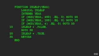 FUNCTION ISLEAP(YEAR)
LOGICAL ISLEAP
INTEGER YEAR
IF (MOD(YEAR, 400) .EQ. 0) GOTO 20
IF (MOD(YEAR, 100) .EQ. 0) GOTO 10
IF (MOD(YEAR, 4) .EQ. 0) GOTO 20
10 ISLEAP = .FALSE.
GOTO 30
20 ISLEAP = .TRUE.
30 RETURN
END
 