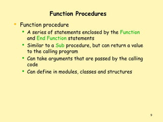 Function Procedures
 Function procedure
 A series of statements enclosed by the Function
and End Function statements
 Similar to a Sub procedure, but can return a value
to the calling program
 Can take arguments that are passed by the calling
code
 Can define in modules, classes and structures

9

 