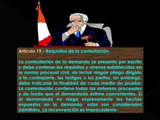 Artículo 19.- Requisitos de la contestación
La contestación de la demanda se presenta por escrito
y debe contener los requisitos y anexos establecidos en
la norma procesal civil, sin incluir ningún pliego dirigido
a la contraparte, los testigos o los peritos; sin embargo,
debe indicarse la finalidad de cada medio de prueba.
La contestación contiene todas las defensas procesales
y de fondo que el demandado estime convenientes. Si
el demandado no niega expresamente los hechos
expuestos en la demanda, estos son considerados
admitidos. La reconvención es improcedente.
 
