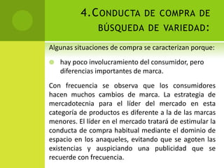 4.Conducta de compra de búsqueda de variedad:Algunas situaciones de compra se caracterizan porque:hay poco involucramiento del consumidor, pero diferencias importantes de marca. Con frecuencia se observa que los consumidores hacen muchos cambios de marca. La estrategia de mercadotecnia para el líder del mercado en esta categoría de productos es diferente a la de las marcas menores. El líder en el mercado tratará de estimular la conducta de compra habitual mediante el dominio de espacio en los anaqueles, evitando que se agoten las existencias y auspiciando una publicidad que se recuerde con frecuencia. 