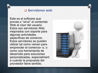  Servidores web

Este es el software que
provee o “sirve” el contenido
Web al visor del usuario.
Estos son servidores Web
mejorados con soporte para
algunas actividades
específicas de comercio.
Estos servidores se pueden
utilizar tal como vienen para
emprender el comercio- e, o
como una herramienta de
desarrollo para soluciones
personalizadas, especialment
e cuando la propuesta del
proveedor tiene sentido.

 