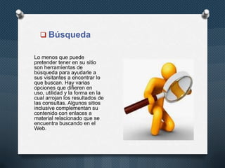  Búsqueda
Lo menos que puede
pretender tener en su sitio
son herramientas de
búsqueda para ayudarle a
sus visitantes a encontrar lo
que buscan. Hay varias
opciones que difieren en
uso, utilidad y la forma en la
cual arrojan los resultados de
las consultas. Algunos sitios
inclusive complementan su
contenido con enlaces a
material relacionado que se
encuentra buscando en el
Web.

 
