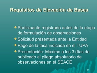 Requisitos de Elevación de Bases


  Participante registrado antes de la etapa
   de formulación de observaciones
  Solicitud presentada ante la Entidad

  Pago de la tasa indicada en el TUPA

  Presentación: Máximo a los 3 días de
   publicado el pliego absolutorio de
   observaciones en el SEACE
                                       27
 
