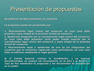 Presentación de propuestas
.   Acreditación de Representantes en consorcio

    La propuesta puede ser presentada por:

    1. Representante legal común del consorcio, en cuyo caso debe
    presentar copia simple de la promesa formal de consorcio.
    2. Apoderado designado por el representante legal común del consorcio,
    en cuyo caso debe presentar carta poder simple suscrita por el
    representante legal común del consorcio y copia simple de la promesa
    formal de consorcio.
    3. Representante legal o apoderado de uno de los integrantes del
    consorcio que se encuentre registrado como participante, en cuyo caso
    debe acreditarse empleando la regla general.

    Si el Comité Especial rechaza la acreditación, y se expresa
    disconformidad, se anotará tal circunstancia en el acta y el Notario o
    Juez de Paz mantendrá la propuesta y los documentos de acreditación
    en su poder.
 