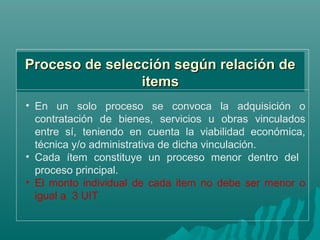Proceso de selección según relación de
                items
• En un solo proceso se convoca la adquisición o
  contratación de bienes, servicios u obras vinculados
  entre sí, teniendo en cuenta la viabilidad económica,
  técnica y/o administrativa de dicha vinculación.
• Cada ítem constituye un proceso menor dentro del
  proceso principal.
• El monto individual de cada item no debe ser menor o
  igual a 3 UIT
 