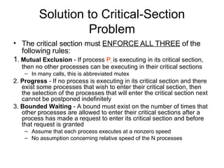 Solution to Critical-Section Problem The critical section must  ENFORCE ALL THREE  of the following rules: 1 .  Mutual Exclusion  - If process  P i  is executing in its critical section, then no other processes can be executing in their critical sections  In many calls, this is abbreviated mutex 2.  Progress  - If no process is executing in its critical section and there exist some processes that wish to enter their critical section, then the selection of the processes that will enter the critical section next cannot be postponed indefinitely 3.  Bounded Waiting  - A bound must exist on the number of times that other processes are allowed to enter their critical sections after a process has made a request to enter its critical section and before that request is granted Assume that each process executes at a nonzero speed No assumption concerning relative speed of the N processes 