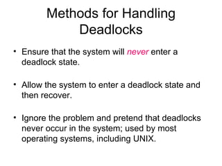 Methods for Handling Deadlocks Ensure that the system will  never  enter a deadlock state. Allow the system to enter a deadlock state and then recover. Ignore the problem and pretend that deadlocks never occur in the system; used by most operating systems, including UNIX. 