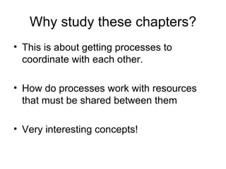Why study these chapters? This is about getting processes to coordinate with each other. How do processes work with resources that must be shared between them Very interesting concepts! 