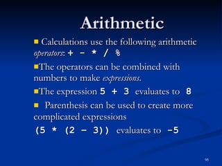 Arithmetic Calculations use the following arithmetic  operators :  + - * / % The operators can be combined with numbers to make  expressions . The expression  5 + 3  evaluates to  8 Parenthesis can be used to create more complicated expressions (5 * (2 – 3))  evaluates to  -5 