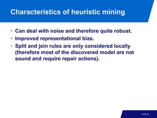 Characteristics of heuristic mining

• Can deal with noise and therefore quite robust.
• Improved representational bias.
• Split and join rules are only considered locally
  (therefore most of the discovered model are not
  sound and require repair actions).




                                                     PAGE 20
 