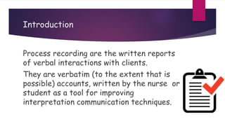 Introduction
Process recording are the written reports
of verbal interactions with clients.
They are verbatim (to the extent that is
possible) accounts, written by the nurse or
student as a tool for improving
interpretation communication techniques.
 