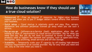How do businesses know if they should use
a true cloud solution?
• Outsourced IT —Free up internal IT resources for higher-value business
support and allow you to put IT budget dollars toward efforts that advance
your business.
• Quick setup — Cloud startup is relatively quick and easy. Plus, servers,
appliances and software perpetual licenses go away when you use such a
service.
• Pay-as-you-go —Software-as-a-Service (SaaS) applications allow the off-
loading of basic IT requirements to cloud service providers. Pay for what you
need and use. But you do not have to continue to invest in many of the
products used to support the network and systems, such as spam/anti-virus,
encryption, data archiving, email services and off-site storage.
• Scalability — Temporarily scale your IT capacity by off-loading high-demand
compute requirements to an outside provider. Pay for only what you need and
use, only at the time when you need it.
 