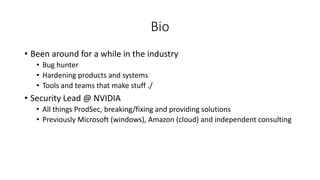 Bio
• Been around for a while in the industry
• Bug hunter
• Hardening products and systems
• Tools and teams that make stuff ./
• Security Lead @ NVIDIA
• All things ProdSec, breaking/fixing and providing solutions
• Previously Microsoft (windows), Amazon (cloud) and independent consulting
 