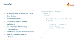 ValueSet
{
"resourceType": "ValueSet",
"compose": {
"include": [
{
"system": http://snomed.info/sct",
"filter": [
{
"property": "concept",
"op": "is-a",
"value": "404684003"
}
]
}
]
}
}
‣ A context specific subset of one or more
Code Systems
‣ Bound to an element
‣ Promotes consistency between
applications
‣ Key component of Terminology
- Also CodeSystem
‣ Start thinking about in Information model
‣ Used by a number of services
- $expand
 