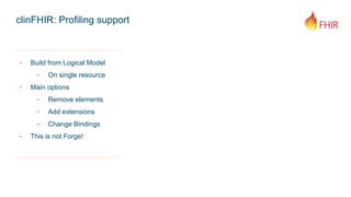 clinFHIR: Profiling support
‣ Build from Logical Model
‣ On single resource
‣ Main options
‣ Remove elements
‣ Add extensions
‣ Change Bindings
‣ This is not Forge!
 