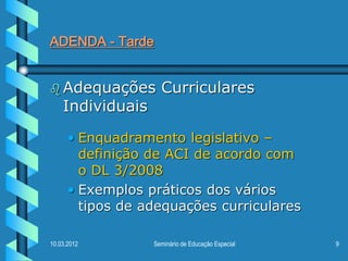 ADENDA - Tarde


 Adequações        Curriculares
    Individuais

      • Enquadramento legislativo –
        definição de ACI de acordo com
        o DL 3/2008
      • Exemplos práticos dos vários
        tipos de adequações curriculares

10.03.2012        Seminário de Educação Especial   9
 