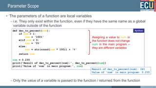 Parameter Scope
• The parameters of a function are local variables
– i.e. They only exist within the function, even if they have the same name as a global
variable outside of the function
– Only the value of a variable is passed to the function / returned from the function
26
def dec_to_percent(num):
if num > 1:
num = '100%'
elif num < 0:
num = '0%'
else:
num = str(round(num * 100)) + '%'
return num
num = 0.235
print('Result of dec_to_percent(num):', dec_to_percent(num))
print('Value of 'num' in main program:', num)
Python
Result of dec_to_percent(num): 24%
Value of 'num' in main program: 0.235
Assigning a value to num in
the function does not change
num in the main program –
they are different variables
 
