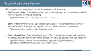 Programming Language Structure
• All programming languages have the same overall structure:
– Built-In functions: Functions that are core to the language and are always available
without needing to “import” anything
• Python examples: print(), input(), len(), int()…
– Standard library modules: Specialised packages of functionality that are always
included with the language, but need to be imported to be used in a program
• Python examples: random, math, threading, email…
– External modules: Specialised packages of functionality that are not included with
the language and often made by third parties. Need to be downloaded and imported
• Python examples: NumPy (advanced maths), Pygame (2D games/graphics),
BeautifulSoup (XML/HTML parsing), Flask (web server)…
33
 