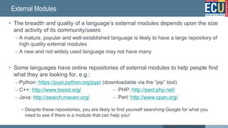 External Modules
• The breadth and quality of a language’s external modules depends upon the size
and activity of its community/users
– A mature, popular and well-established language is likely to have a large repository of
high quality external modules
– A new and not widely used language may not have many
• Some languages have online repositories of external modules to help people find
what they are looking for, e.g.:
– Python: https://pypi.python.org/pypi (downloadable via the “pip” tool)
– C++: http://www.boost.org/
– Java: http://search.maven.org/
• Despite these repositories, you are likely to find yourself searching Google for what you
need to see if there is a module that can help you!
38
– PHP: http://pecl.php.net/
– Perl: http://www.cpan.org/
 