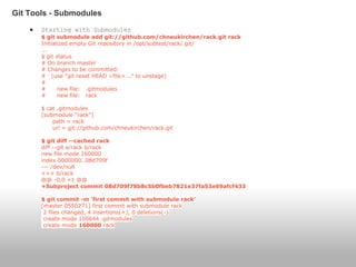● Starting with Submodules
$ git submodule add git://github.com/chneukirchen/rack.git rack
Initialized empty Git repository in /opt/subtest/rack/.git/
...
$ git status
# On branch master
# Changes to be committed:
# (use "git reset HEAD <file>..." to unstage)
#
# new file: .gitmodules
# new file: rack
$ cat .gitmodules
[submodule "rack"]
path = rack
url = git://github.com/chneukirchen/rack.git
$ git diff --cached rack
diff --git a/rack b/rack
new file mode 160000
index 0000000..08d709f
--- /dev/null
+++ b/rack
@@ -0,0 +1 @@
+Subproject commit 08d709f78b8c5b0fbeb7821e37fa53e69afcf433
$ git commit -m 'first commit with submodule rack'
[master 0550271] first commit with submodule rack
2 files changed, 4 insertions(+), 0 deletions(-)
create mode 100644 .gitmodules
create mode 160000 rack
Git Tools - Submodules
 