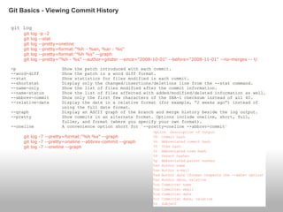 git log
git log -p -2
git log --stat
git log --pretty=oneline
git log --pretty=format:"%h - %an, %ar : %s"
git log --pretty=format:"%h %s" --graph
git log --pretty="%h - %s" --author=gitster --since="2008-10-01" --before="2008-11-01" --no-merges -- t/
-p Show the patch introduced with each commit.
--word-diff Show the patch in a word diff format.
--stat Show statistics for files modified in each commit.
--shortstat Display only the changed/insertions/deletions line from the --stat command.
--name-only Show the list of files modified after the commit information.
--name-status Show the list of files affected with added/modified/deleted information as well.
--abbrev-commit Show only the first few characters of the SHA-1 checksum instead of all 40.
--relative-date Display the date in a relative format (for example, “2 weeks ago”) instead of
using the full date format.
--graph Display an ASCII graph of the branch and merge history beside the log output.
--pretty Show commits in an alternate format. Options include oneline, short, full,
fuller, and format (where you specify your own format).
--oneline A convenience option short for `--pretty=oneline --abbrev-commit`
git log -7 --pretty=format:"%h %s" --graph
git log -7 --pretty=oneline --abbrev-commit --graph
git log -7 --oneline --graph
Git Basics - Viewing Commit History
 