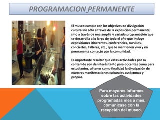 El museo cumple con los objetivos de divulgación
cultural no sólo a través de la exposición permanente,
sino a través de una amplia y variada programación que
se desarrolla a lo largo de todo el año que incluye
exposiciones itinerantes, conferencias, cursillos,
conciertos, talleres, etc., que lo mantienen vivo y en
permanente contacto con la comunidad.
Es importante resaltar que estas actividades por su
contenido son de interés tanto para docentes como para
estudiantes, al tener como finalidad la divulgación de
nuestras manifestaciones culturales autóctonas y
propias.
PROGRAMACION PERMANENTE
Para mayores informes
sobre las actividades
programadas mes a mes,
comunicase con la
recepción del museo.
 