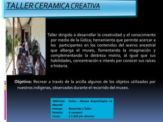Taller dirigido a desarrollar la creatividad y el conocimiento
por medio de la lúdica; herramienta que permite acercar a
los participantes en los contenidos del acervo ancestral
que alberga el museo, fomentando la imaginación y
complementando la destreza motriz, al igual que sus
habilidades, concentración e interés por conocer sus raíces
e historia.
Objetivo: Recrear a través de la arcilla algunos de los objetos utilizados por
nuestros indígenas, observados durante el recorrido del museo.
Tallerista: Guías – Museo Arqueológico La
Merced
Incluye: Recorrido y Taller
Horario: A convenir
Costo: $ 5.000 por alumno
 