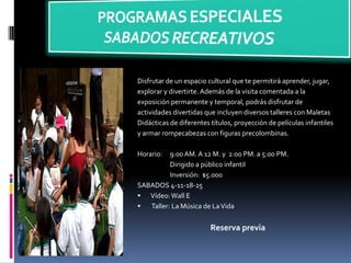 Disfrutar de un espacio cultural que te permitirá aprender, jugar,
explorar y divertirte. Además de la visita comentada a la
exposición permanente y temporal, podrás disfrutar de
actividades divertidas que incluyen diversos talleres con Maletas
Didácticas de diferentes títulos, proyección de películas infantiles
y armar rompecabezas con figuras precolombinas.
Horario: 9:00 AM. A 12 M. y 2:00 PM. a 5:00 PM.
Dirigido a público infantil
Inversión: $5.000
SABADOS 4-11-18-25
 Vídeo:Wall E
 Taller: La Música de LaVida
Reserva previa
 