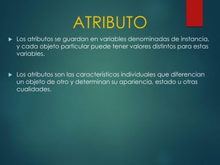 ATRIBUTO
 Los atributos se guardan en variables denominadas de instancia,
y cada objeto particular puede tener valores distintos para estas
variables.
 Los atributos son las características individuales que diferencian
un objeto de otro y determinan su apariencia, estado u otras
cualidades.
 