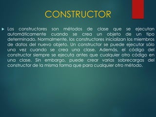 CONSTRUCTOR
 Los constructores son métodos de clase que se ejecutan
automáticamente cuando se crea un objeto de un tipo
determinado. Normalmente, los constructores inicializan los miembros
de datos del nuevo objeto. Un constructor se puede ejecutar sólo
una vez cuando se crea una clase. Además, el código del
constructor siempre se ejecuta antes que cualquier otro código en
una clase. Sin embargo, puede crear varias sobrecargas del
constructor de la misma forma que para cualquier otro método.
 