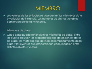MIEMBRO
 Los valores de los atributos se guardan en los miembros dato
o variables de instancia. Los nombres de dichas variables
comienzan por letra minúscula.
Miembros de clase
 Cada clase puede tener distintos miembros de clase, entre
los que se incluyen las propiedades que describen los datos
de clase, los métodos que definen el comportamiento de la
clase y los eventos que proporcionan comunicación entre
distintos objetos y clases.
 