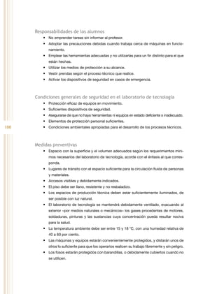 100
Responsabilidades de los alumnos
•	 No emprender tareas sin informar al profesor.
•	 Adoptar las precauciones debidas cuando trabaja cerca de máquinas en funcio-
namiento.
•	 Emplear las herramientas adecuadas y no utilizarlas para un fin distinto para el que
están hechas.
•	 Utilizar los medios de protección a su alcance.
•	 Vestir prendas según el proceso técnico que realice.
•	 Activar los dispositivos de seguridad en casos de emergencia.
Condiciones generales de seguridad en el laboratorio de tecnología
•	 Protección eficaz de equipos en movimiento.
•	 Suficientes dispositivos de seguridad.
•	 Asegurarse de que no haya herramientas ni equipos en estado deficiente o inadecuado.
•	 Elementos de protección personal suficientes.
•	 Condiciones ambientales apropiadas para el desarrollo de los procesos técnicos.
Medidas preventivas
•	 Espacio con la superficie y el volumen adecuados según los requerimientos míni-
mos necesarios del laboratorio de tecnología, acorde con el énfasis al que corres-
ponda.
•	 Lugares de tránsito con el espacio suficiente para la circulación fluida de personas
y materiales.
•	 Accesos visibles y debidamente indicados.
•	 El piso debe ser llano, resistente y no resbaladizo.
•	 Los espacios de producción técnica deben estar suficientemente iluminados, de
ser posible con luz natural.
•	 El laboratorio de tecnología se mantendrá debidamente ventilado, evacuando al
exterior –por medios naturales o mecánicos– los gases procedentes de motores,
soldaduras, pinturas y las sustancias cuya concentración pueda resultar nociva
para la salud.
•	 La temperatura ambiente debe ser entre 15 y 18  °C, con una humedad relativa de
40 a 60 por ciento.
•	 Las máquinas y equipos estarán convenientemente protegidos, y distarán unos de
otros lo suficiente para que los operarios realicen su trabajo libremente y sin peligro.
•	 Los fosos estarán protegidos con barandillas, o debidamente cubiertos cuando no
se utilicen.
 