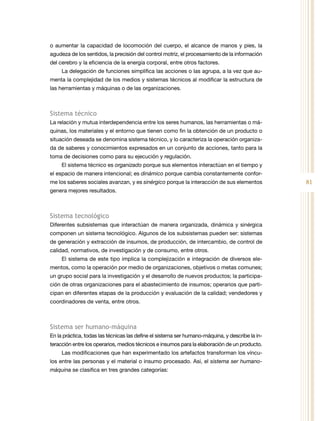 81
o aumentar la capacidad de locomoción del cuerpo, el alcance de manos y pies, la
agudeza de los sentidos, la precisión del control motriz, el procesamiento de la información
del cerebro y la eficiencia de la energía corporal, entre otros factores.
La delegación de funciones simplifica las acciones o las agrupa, a la vez que au-
menta la complejidad de los medios y sistemas técnicos al modificar la estructura de
las herramientas y máquinas o de las organizaciones.
Sistema técnico
La relación y mutua interdependencia entre los seres humanos, las herramientas o má-
quinas, los materiales y el entorno que tienen como fin la obtención de un producto o
situación deseada se denomina sistema técnico, y lo caracteriza la operación organiza-
da de saberes y conocimientos expresados en un conjunto de acciones, tanto para la
toma de decisiones como para su ejecución y regulación.
El sistema técnico es organizado porque sus elementos interactúan en el tiempo y
el espacio de manera intencional; es dinámico porque cambia constantemente confor-
me los saberes sociales avanzan, y es sinérgico porque la interacción de sus elementos
genera mejores resultados.
Sistema tecnológico
Diferentes subsistemas que interactúan de manera organizada, dinámica y sinérgica
componen un sistema tecnológico. Algunos de los subsistemas pueden ser: sistemas
de generación y extracción de insumos, de producción, de intercambio, de control de
calidad, normativos, de investigación y de consumo, entre otros.
El sistema de este tipo implica la complejización e integración de diversos ele-
mentos, como la operación por medio de organizaciones, objetivos o metas comunes;
un grupo social para la investigación y el desarrollo de nuevos productos; la participa-
ción de otras organizaciones para el abastecimiento de insumos; operarios que parti-
cipan en diferentes etapas de la producción y evaluación de la calidad; vendedores y
coordinadores de venta, entre otros.
Sistema ser humano-máquina
En la práctica, todas las técnicas las define el sistema ser humano-máquina, y describe la in-
teracción entre los operarios, medios técnicos e insumos para la elaboración de un producto.
Las modificaciones que han experimentado los artefactos transforman los víncu-
los entre las personas y el material o insumo procesado. Así, el sistema ser humano-
máquina se clasifica en tres grandes categorías:
 