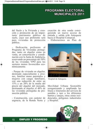 15
del Suelo y la Vivienda y crea-
ción y promoción de un impor-
tante patrimonio público de
suelo, cuyo uso preferente será
para viviendas de protección
pública.
- Dedicación preferente al
Programa de Viviendas protegi-
das, tanto en alquiler como en
venta, en concertación y coordi-
nación con la Junta de Andalucía,
reservando un porcentaje del 50%
de las viviendas VPO para los
sectores menos favorecidos eco-
nómicamente.
- Parque de vivienda en alquiler,
destinado especialmente a jóve-
nes, familias mono parentales y
mujeres con cargas familiares,
con una reducción de entre un
15% y un 20% de la media del
precio del alquiler del mercado,
destinando al alquiler el 40% de
las viviendas protegidas de pro-
moción pública.
- Construcción, con carácter de
urgencia, de la Ronda Norte y
creación de otra ronda consi-
guiendo un nuevo acceso de
entrada y salida a/de Antequera
hacia el Hospital Comarcal.
- Elaboraremos un Plan de
Movilidad Urbana Sostenible
reorganizando y ampliando las
líneas e itinerarios del servicio de
autobús y taxi a los diferentes
barrios y anejos, otras zonas resi-
denciales, polígonos industriales
y Hospital.
Hospital de Antequera.
ProgramaElectoralPabav9:ProgramaElectoralPaba.qxd 07/04/2011 13:48 Page 15
 